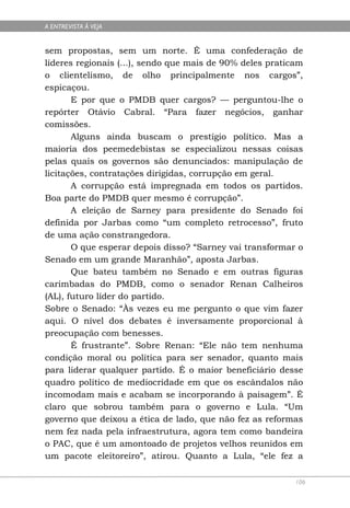 A ENTREVISTA À VEJA


sem propostas, sem um norte. É uma confederação de
líderes regionais (...), sendo que mais de 90% deles praticam
o clientelismo, de olho principalmente nos cargos”,
espicaçou.
       E por que o PMDB quer cargos? — perguntou-lhe o
repórter Otávio Cabral. “Para fazer negócios, ganhar
comissões.
       Alguns ainda buscam o prestígio político. Mas a
maioria dos peemedebistas se especializou nessas coisas
pelas quais os governos são denunciados: manipulação de
licitações, contratações dirigidas, corrupção em geral.
       A corrupção está impregnada em todos os partidos.
Boa parte do PMDB quer mesmo é corrupção”.
       A eleição de Sarney para presidente do Senado foi
definida por Jarbas como “um completo retrocesso”, fruto
de uma ação constrangedora.
       O que esperar depois disso? “Sarney vai transformar o
Senado em um grande Maranhão”, aposta Jarbas.
       Que bateu também no Senado e em outras figuras
carimbadas do PMDB, como o senador Renan Calheiros
(AL), futuro líder do partido.
Sobre o Senado: “Às vezes eu me pergunto o que vim fazer
aqui. O nível dos debates é inversamente proporcional à
preocupação com benesses.
       É frustrante”. Sobre Renan: “Ele não tem nenhuma
condição moral ou política para ser senador, quanto mais
para liderar qualquer partido. É o maior beneficiário desse
quadro político de mediocridade em que os escândalos não
incomodam mais e acabam se incorporando à paisagem”. É
claro que sobrou também para o governo e Lula. “Um
governo que deixou a ética de lado, que não fez as reformas
nem fez nada pela infraestrutura, agora tem como bandeira
o PAC, que é um amontoado de projetos velhos reunidos em
um pacote eleitoreiro”, atirou. Quanto a Lula, “ele fez a

                                                           106
 