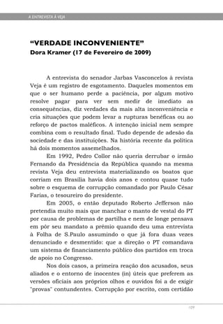 A ENTREVISTA À VEJA




“VERDADE INCONVENIENTE”
Dora Kramer (17 de Fevereiro de 2009)



       A entrevista do senador Jarbas Vasconcelos à revista
Veja é um registro de esgotamento. Daqueles momentos em
que o ser humano perde a paciência, por algum motivo
resolve pagar para ver sem medir de imediato as
consequências, diz verdades da mais alta inconveniência e
cria situações que podem levar a rupturas benéficas ou ao
reforço de pactos maléficos. A intenção inicial nem sempre
combina com o resultado final. Tudo depende de adesão da
sociedade e das instituições. Na história recente da política
há dois momentos assemelhados.
       Em 1992, Pedro Collor não queria derrubar o irmão
Fernando da Presidência da República quando na mesma
revista Veja deu entrevista materializando os boatos que
corriam em Brasília havia dois anos e contou quase tudo
sobre o esquema de corrupção comandado por Paulo César
Farias, o tesoureiro do presidente.
       Em 2005, o então deputado Roberto Jefferson não
pretendia muito mais que manchar o manto de vestal do PT
por causa de problemas de partilha e nem de longe pensava
em pôr seu mandato a prêmio quando deu uma entrevista
à Folha de S.Paulo assumindo o que já fora duas vezes
denunciado e desmentido: que a direção o PT comandava
um sistema de financiamento público dos partidos em troca
de apoio no Congresso.
       Nos dois casos, a primeira reação dos acusados, seus
aliados e o entorno de inocentes (in) úteis que preferem as
versões oficiais aos próprios olhos e ouvidos foi a de exigir
"provas" contundentes. Corrupção por escrito, com certidão


                                                           109
 