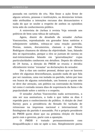A ENTREVISTA À VEJA


passada em cartório do céu. Não fosse a ação firme de
alguns setores, pessoas e instituições, as denúncias teriam
sido atribuídas a intenções escusas dos denunciantes e
nada do que se soube a respeito de ambos os episódios
teria sido do conhecimento público.
       A entrevista de Jarbas à revista Veja estende aos
políticos de bem uma tábua de salvação.
       Agora, diante do desabafo do senador Jarbas
Vasconcelos, reproduzindo em gravador fatos notórios e
sobejamente sabidos, esboça-se uma reação parecida.
Provas, nomes, documentos, clamam o que Nelson
Rodrigues chamava de idiotas da objetividade. Isso, falando
dos só equivocados, porque a eles se juntam de carona os
mal-intencionados falando em "generalizações" cujas
particularidades conhecem em detalhes. Depois do silêncio
de 24 horas, a direção do PMDB se reuniu e decidiu
oficialmente tentar "esvaziar" as declarações do senador.
       Dar a elas um caráter pessoal, deixar que se lancem
sobre ele algumas desconfianças, quando nada de que fala
por ser ranzinza, uma voz isolada no partido, talvez por isso
em busca de alguma notoriedade, um homem a quem não
se deve dar atenção, um político na contramão da história
tal como é contada nesses dias de supremacia da fama e da
popularidade sobre o mérito e o respeito.
       O senador Jarbas Vasconcelos nada acrescentou, a
não ser sua assinatura, a tudo o que todos os dias é
repetido para o conhecimento do público. A eleição de José
Sarney para a presidência do Senado foi tachada de
retrocesso na imprensa nacional e internacional. O
fisiologismo do partido é assumido. Foi o próprio presidente
do PMDB quem disse que na próxima eleição ele ficará
parte com o governo, parte com a oposição.
       O    PMDB     é   tratado    permanentemente      com
desqualificação e não se opõe a isso. Simplesmente parou

                                                           110
 