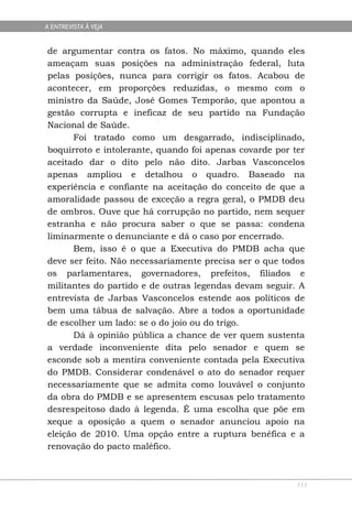 A ENTREVISTA À VEJA


de argumentar contra os fatos. No máximo, quando eles
ameaçam suas posições na administração federal, luta
pelas posições, nunca para corrigir os fatos. Acabou de
acontecer, em proporções reduzidas, o mesmo com o
ministro da Saúde, José Gomes Temporão, que apontou a
gestão corrupta e ineficaz de seu partido na Fundação
Nacional de Saúde.
      Foi tratado como um desgarrado, indisciplinado,
boquirroto e intolerante, quando foi apenas covarde por ter
aceitado dar o dito pelo não dito. Jarbas Vasconcelos
apenas ampliou e detalhou o quadro. Baseado na
experiência e confiante na aceitação do conceito de que a
amoralidade passou de exceção a regra geral, o PMDB deu
de ombros. Ouve que há corrupção no partido, nem sequer
estranha e não procura saber o que se passa: condena
liminarmente o denunciante e dá o caso por encerrado.
      Bem, isso é o que a Executiva do PMDB acha que
deve ser feito. Não necessariamente precisa ser o que todos
os parlamentares, governadores, prefeitos, filiados e
militantes do partido e de outras legendas devam seguir. A
entrevista de Jarbas Vasconcelos estende aos políticos de
bem uma tábua de salvação. Abre a todos a oportunidade
de escolher um lado: se o do joio ou do trigo.
      Dá à opinião pública a chance de ver quem sustenta
a verdade inconveniente dita pelo senador e quem se
esconde sob a mentira conveniente contada pela Executiva
do PMDB. Considerar condenável o ato do senador requer
necessariamente que se admita como louvável o conjunto
da obra do PMDB e se apresentem escusas pelo tratamento
desrespeitoso dado à legenda. É uma escolha que põe em
xeque a oposição a quem o senador anunciou apoio na
eleição de 2010. Uma opção entre a ruptura benéfica e a
renovação do pacto maléfico.



                                                         111
 