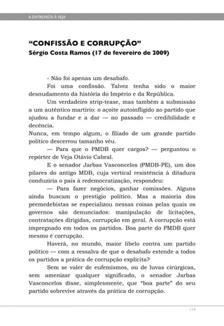 A ENTREVISTA À VEJA




“CONFISSÃO E CORRUPÇÃO”
Sérgio Costa Ramos (17 de fevereiro de 2009)



        - Não foi apenas um desabafo.
        Foi uma confissão. Talvez tenha sido o maior
desnudamento da história do Império e da República.
        Um verdadeiro strip-tease, mas também a submissão
a um autêntico martírio: o açoite autoinfligido ao partido que
ajudou a fundar e a dar — no passado — credibilidade e
decência.
Nunca, em tempo algum, o filiado de um grande partido
político descerrou tamanho véu.
        — Para que o PMDB quer cargos? — perguntou o
repórter de Veja Otávio Cabral.
        E o senador Jarbas Vasconcelos (PMDB-PE), um dos
pilares do antigo MDB, cuja vertical resistência à ditadura
conduziria o país à redemocratização, respondeu:
        — Para fazer negócios, ganhar comissões. Alguns
ainda buscam o prestígio político. Mas a maioria dos
peemedebistas se especializou nessas coisas pelas quais os
governos são denunciados: manipulação de licitações,
contratações dirigidas, corrupção em geral. A corrupção está
impregnado em todos os partidos. Boa parte do PMDB quer
mesmo é corrupção.
        Haverá, no mundo, maior libelo contra um partido
político — com a ressalva de que o desabafo estende a todos
os partidos a prática de corrupção explícita?
        Sem se valer de eufemismos, ou de luvas cirúrgicas,
sem amenizar qualquer significado, o senador Jarbas
Vasconcelos disse, simplesmente, que “boa parte” do seu
partido sobrevive através da prática de corrupção.


                                                           114
 