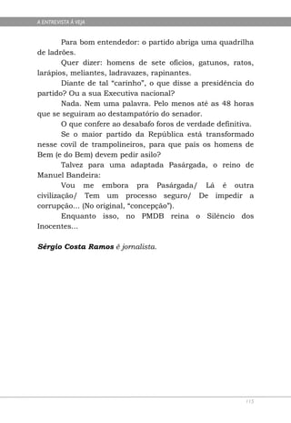 A ENTREVISTA À VEJA


        Para bom entendedor: o partido abriga uma quadrilha
de ladrões.
        Quer dizer: homens de sete ofícios, gatunos, ratos,
larápios, meliantes, ladravazes, rapinantes.
        Diante de tal “carinho”, o que disse a presidência do
partido? Ou a sua Executiva nacional?
        Nada. Nem uma palavra. Pelo menos até as 48 horas
que se seguiram ao destampatório do senador.
        O que confere ao desabafo foros de verdade definitiva.
        Se o maior partido da República está transformado
nesse covil de trampolineiros, para que país os homens de
Bem (e do Bem) devem pedir asilo?
        Talvez para uma adaptada Pasárgada, o reino de
Manuel Bandeira:
        Vou me embora pra Pasárgada/ Lá é outra
civilização/ Tem um processo seguro/ De impedir a
corrupção... (No original, “concepção”).
        Enquanto isso, no PMDB reina o Silêncio dos
Inocentes...

Sérgio Costa Ramos é jornalista.




                                                           115
 