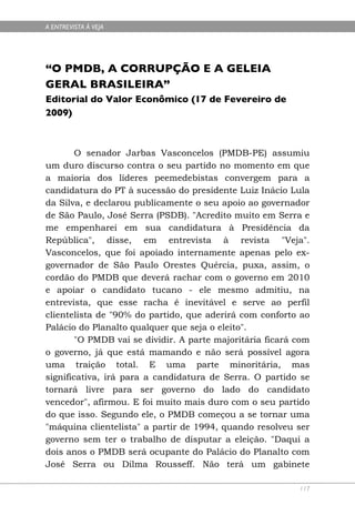 A ENTREVISTA À VEJA




“O PMDB, A CORRUPÇÃO E A GELEIA
GERAL BRASILEIRA”
Editorial do Valor Econômico (17 de Fevereiro de
2009)



        O senador Jarbas Vasconcelos (PMDB-PE) assumiu
um duro discurso contra o seu partido no momento em que
a maioria dos líderes peemedebistas convergem para a
candidatura do PT à sucessão do presidente Luiz Inácio Lula
da Silva, e declarou publicamente o seu apoio ao governador
de São Paulo, José Serra (PSDB). "Acredito muito em Serra e
me empenharei em sua candidatura à Presidência da
República", disse, em entrevista à revista "Veja".
Vasconcelos, que foi apoiado internamente apenas pelo ex-
governador de São Paulo Orestes Quércia, puxa, assim, o
cordão do PMDB que deverá rachar com o governo em 2010
e apoiar o candidato tucano - ele mesmo admitiu, na
entrevista, que esse racha é inevitável e serve ao perfil
clientelista de "90% do partido, que aderirá com conforto ao
Palácio do Planalto qualquer que seja o eleito".
        "O PMDB vai se dividir. A parte majoritária ficará com
o governo, já que está mamando e não será possível agora
uma traição total. E uma parte minoritária, mas
significativa, irá para a candidatura de Serra. O partido se
tornará livre para ser governo do lado do candidato
vencedor", afirmou. E foi muito mais duro com o seu partido
do que isso. Segundo ele, o PMDB começou a se tornar uma
"máquina clientelista" a partir de 1994, quando resolveu ser
governo sem ter o trabalho de disputar a eleição. "Daqui a
dois anos o PMDB será ocupante do Palácio do Planalto com
José Serra ou Dilma Rousseff. Não terá um gabinete

                                                           117
 