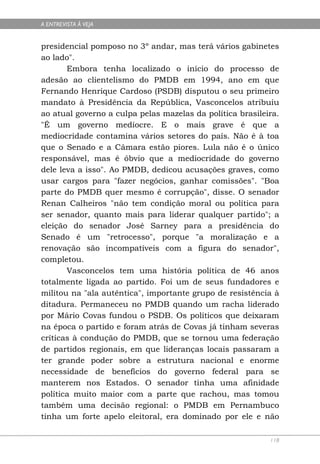 A ENTREVISTA À VEJA


presidencial pomposo no 3º andar, mas terá vários gabinetes
ao lado".
       Embora tenha localizado o início do processo de
adesão ao clientelismo do PMDB em 1994, ano em que
Fernando Henrique Cardoso (PSDB) disputou o seu primeiro
mandato à Presidência da República, Vasconcelos atribuiu
ao atual governo a culpa pelas mazelas da política brasileira.
"É um governo medíocre. E o mais grave é que a
mediocridade contamina vários setores do país. Não é à toa
que o Senado e a Câmara estão piores. Lula não é o único
responsável, mas é óbvio que a mediocridade do governo
dele leva a isso". Ao PMDB, dedicou acusações graves, como
usar cargos para "fazer negócios, ganhar comissões". "Boa
parte do PMDB quer mesmo é corrupção", disse. O senador
Renan Calheiros "não tem condição moral ou política para
ser senador, quanto mais para liderar qualquer partido"; a
eleição do senador José Sarney para a presidência do
Senado é um "retrocesso", porque "a moralização e a
renovação são incompatíveis com a figura do senador",
completou.
       Vasconcelos tem uma história política de 46 anos
totalmente ligada ao partido. Foi um de seus fundadores e
militou na "ala autêntica", importante grupo de resistência à
ditadura. Permaneceu no PMDB quando um racha liderado
por Mário Covas fundou o PSDB. Os políticos que deixaram
na época o partido e foram atrás de Covas já tinham severas
críticas à condução do PMDB, que se tornou uma federação
de partidos regionais, em que lideranças locais passaram a
ter grande poder sobre a estrutura nacional e enorme
necessidade de benefícios do governo federal para se
manterem nos Estados. O senador tinha uma afinidade
política muito maior com a parte que rachou, mas tomou
também uma decisão regional: o PMDB em Pernambuco
tinha um forte apelo eleitoral, era dominado por ele e não

                                                           118
 