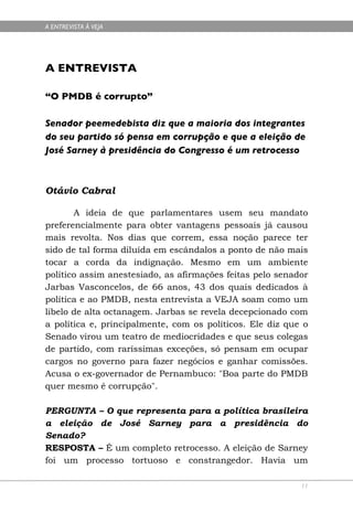 A ENTREVISTA À VEJA




A ENTREVISTA

“O PMDB é corrupto”

Senador peemedebista diz que a maioria dos integrantes
do seu partido só pensa em corrupção e que a eleição de
José Sarney à presidência do Congresso é um retrocesso



Otávio Cabral

       A ideia de que parlamentares usem seu mandato
preferencialmente para obter vantagens pessoais já causou
mais revolta. Nos dias que correm, essa noção parece ter
sido de tal forma diluída em escândalos a ponto de não mais
tocar a corda da indignação. Mesmo em um ambiente
político assim anestesiado, as afirmações feitas pelo senador
Jarbas Vasconcelos, de 66 anos, 43 dos quais dedicados à
política e ao PMDB, nesta entrevista a VEJA soam como um
libelo de alta octanagem. Jarbas se revela decepcionado com
a política e, principalmente, com os políticos. Ele diz que o
Senado virou um teatro de mediocridades e que seus colegas
de partido, com raríssimas exceções, só pensam em ocupar
cargos no governo para fazer negócios e ganhar comissões.
Acusa o ex-governador de Pernambuco: "Boa parte do PMDB
quer mesmo é corrupção".

PERGUNTA – O que representa para a política brasileira
a eleição de José Sarney para a presidência do
Senado?
RESPOSTA – É um completo retrocesso. A eleição de Sarney
foi um processo tortuoso e constrangedor. Havia um

                                                           11
 