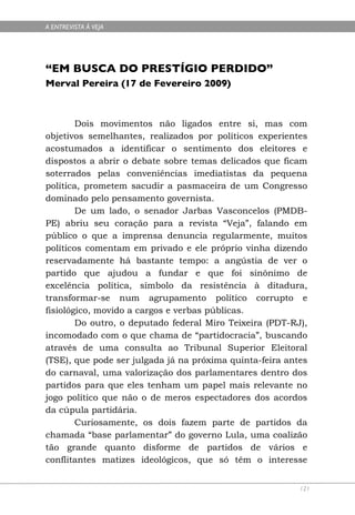 A ENTREVISTA À VEJA




“EM BUSCA DO PRESTÍGIO PERDIDO”
Merval Pereira (17 de Fevereiro 2009)



        Dois movimentos não ligados entre si, mas com
objetivos semelhantes, realizados por políticos experientes
acostumados a identificar o sentimento dos eleitores e
dispostos a abrir o debate sobre temas delicados que ficam
soterrados pelas conveniências imediatistas da pequena
política, prometem sacudir a pasmaceira de um Congresso
dominado pelo pensamento governista.
        De um lado, o senador Jarbas Vasconcelos (PMDB-
PE) abriu seu coração para a revista “Veja”, falando em
público o que a imprensa denuncia regularmente, muitos
políticos comentam em privado e ele próprio vinha dizendo
reservadamente há bastante tempo: a angústia de ver o
partido que ajudou a fundar e que foi sinônimo de
excelência política, símbolo da resistência à ditadura,
transformar-se num agrupamento político corrupto e
fisiológico, movido a cargos e verbas públicas.
        Do outro, o deputado federal Miro Teixeira (PDT-RJ),
incomodado com o que chama de “partidocracia”, buscando
através de uma consulta ao Tribunal Superior Eleitoral
(TSE), que pode ser julgada já na próxima quinta-feira antes
do carnaval, uma valorização dos parlamentares dentro dos
partidos para que eles tenham um papel mais relevante no
jogo político que não o de meros espectadores dos acordos
da cúpula partidária.
        Curiosamente, os dois fazem parte de partidos da
chamada “base parlamentar” do governo Lula, uma coalizão
tão grande quanto disforme de partidos de vários e
conflitantes matizes ideológicos, que só têm o interesse


                                                          121
 