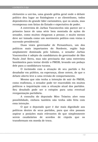 A ENTREVISTA À VEJA


eleitoreiro a uni-los, uma grande geléia geral onde o debate
político deu lugar ao fisiologismo e ao clientelismo, todos
dependentes do grande líder carismático, que os anula, mas
recompensa com fatias do Estado e expectativa de poder.
        A entrevista de Jarbas Vasconcelos não parece ser o
primeiro lance de uma série bem montada de ações do
senador, como muitos chegaram a pensar, e muito menos
deve ser tomada como um movimento político com vistas à
sucessão presidencial.
        Duas vezes governador de Pernambuco, um dos
políticos mais importantes do Nordeste, região hoje
amplamente dominada pelo lulismo, o senador Jarbas
Vasconcelos é adepto da candidatura do governador de São
Paulo José Serra, mas não precisaria dar uma entrevista
bombástica para tentar dividir o PMDB, levando um pedaço
dele para a candidatura tucana.
        O incômodo com a atuação de seu partido o fez
desabafar em público, na esperança, disse ontem, de que o
debate aberto leve a uma revisão de comportamento.
        Mesmo que não tenha a intenção de sair do PMDB,
como reafirmou, o senador pode ter reacendido em muitos
políticos a inquietação com a situação atual dos partidos.
Seu desabafo pode ser o estopim para uma eventual
reorganização partidária.
        A consulta do deputado Miro Teixeira abre essa
possibilidade, embora também não tenha sido feita com
essa intenção.
        O que o deputado quer é dar mais dignidade aos
políticos dentro de seus partidos, para que eles possam
aspirar a posições mais relevantes do que simplesmente
serem caudatários de acordos de cúpula que os
transformam em moeda de troca.




                                                          122
 