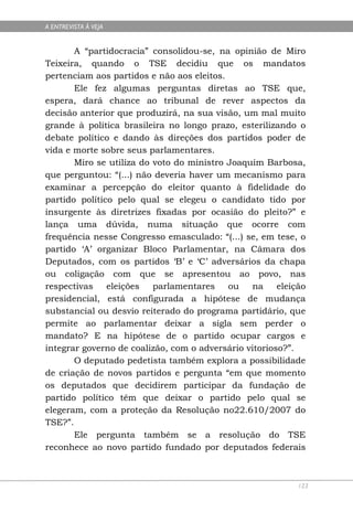 A ENTREVISTA À VEJA


       A “partidocracia” consolidou-se, na opinião de Miro
Teixeira, quando o TSE decidiu que os mandatos
pertenciam aos partidos e não aos eleitos.
       Ele fez algumas perguntas diretas ao TSE que,
espera, dará chance ao tribunal de rever aspectos da
decisão anterior que produzirá, na sua visão, um mal muito
grande à política brasileira no longo prazo, esterilizando o
debate político e dando às direções dos partidos poder de
vida e morte sobre seus parlamentares.
       Miro se utiliza do voto do ministro Joaquim Barbosa,
que perguntou: “(...) não deveria haver um mecanismo para
examinar a percepção do eleitor quanto à fidelidade do
partido político pelo qual se elegeu o candidato tido por
insurgente às diretrizes fixadas por ocasião do pleito?” e
lança uma dúvida, numa situação que ocorre com
frequência nesse Congresso emasculado: “(...) se, em tese, o
partido ‘A’ organizar Bloco Parlamentar, na Câmara dos
Deputados, com os partidos ‘B’ e ‘C’ adversários da chapa
ou coligação com que se apresentou ao povo, nas
respectivas    eleições   parlamentares    ou   na     eleição
presidencial, está configurada a hipótese de mudança
substancial ou desvio reiterado do programa partidário, que
permite ao parlamentar deixar a sigla sem perder o
mandato? E na hipótese de o partido ocupar cargos e
integrar governo de coalizão, com o adversário vitorioso?”.
       O deputado pedetista também explora a possibilidade
de criação de novos partidos e pergunta “em que momento
os deputados que decidirem participar da fundação de
partido político têm que deixar o partido pelo qual se
elegeram, com a proteção da Resolução no22.610/2007 do
TSE?”.
       Ele pergunta também se a resolução do TSE
reconhece ao novo partido fundado por deputados federais



                                                            123
 