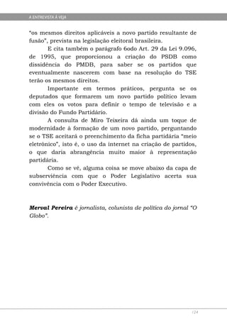 A ENTREVISTA À VEJA


“os mesmos direitos aplicáveis a novo partido resultante de
fusão”, prevista na legislação eleitoral brasileira.
       E cita também o parágrafo 6odo Art. 29 da Lei 9.096,
de 1995, que proporcionou a criação do PSDB como
dissidência do PMDB, para saber se os partidos que
eventualmente nascerem com base na resolução do TSE
terão os mesmos direitos.
       Importante em termos práticos, pergunta se os
deputados que formarem um novo partido político levam
com eles os votos para definir o tempo de televisão e a
divisão do Fundo Partidário.
       A consulta de Miro Teixeira dá ainda um toque de
modernidade à formação de um novo partido, perguntando
se o TSE aceitará o preenchimento da ficha partidária “meio
eletrônico”, isto é, o uso da internet na criação de partidos,
o que daria abrangência muito maior à representação
partidária.
       Como se vê, alguma coisa se move abaixo da capa de
subserviência com que o Poder Legislativo acerta sua
convivência com o Poder Executivo.



Merval Pereira é jornalista, colunista de política do jornal “O
Globo”.




                                                             124
 
