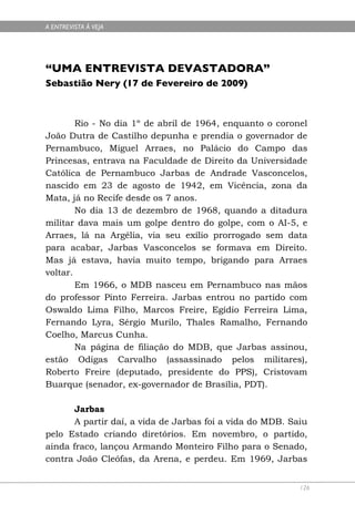 A ENTREVISTA À VEJA




“UMA ENTREVISTA DEVASTADORA”
Sebastião Nery (17 de Fevereiro de 2009)



        Rio - No dia 1º de abril de 1964, enquanto o coronel
João Dutra de Castilho depunha e prendia o governador de
Pernambuco, Miguel Arraes, no Palácio do Campo das
Princesas, entrava na Faculdade de Direito da Universidade
Católica de Pernambuco Jarbas de Andrade Vasconcelos,
nascido em 23 de agosto de 1942, em Vicência, zona da
Mata, já no Recife desde os 7 anos.
        No dia 13 de dezembro de 1968, quando a ditadura
militar dava mais um golpe dentro do golpe, com o AI-5, e
Arraes, lá na Argélia, via seu exílio prorrogado sem data
para acabar, Jarbas Vasconcelos se formava em Direito.
Mas já estava, havia muito tempo, brigando para Arraes
voltar.
        Em 1966, o MDB nasceu em Pernambuco nas mãos
do professor Pinto Ferreira. Jarbas entrou no partido com
Oswaldo Lima Filho, Marcos Freire, Egídio Ferreira Lima,
Fernando Lyra, Sérgio Murilo, Thales Ramalho, Fernando
Coelho, Marcus Cunha.
        Na página de filiação do MDB, que Jarbas assinou,
estão Odigas Carvalho (assassinado pelos militares),
Roberto Freire (deputado, presidente do PPS), Cristovam
Buarque (senador, ex-governador de Brasília, PDT).

       Jarbas
       A partir daí, a vida de Jarbas foi a vida do MDB. Saiu
pelo Estado criando diretórios. Em novembro, o partido,
ainda fraco, lançou Armando Monteiro Filho para o Senado,
contra João Cleófas, da Arena, e perdeu. Em 1969, Jarbas


                                                           126
 