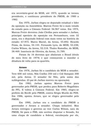 A ENTREVISTA À VEJA


era secretário-geral do MDB, até 1975, quando se tornou
presidente, e continuou presidente do PMDB, de 1980 a
1982.
       Em 1970, Jarbas elegeu-se deputado estadual e líder
da oposição na Assembleia. Marcos Freire foi o mais votado
do estado para a Câmara Federal: 56.967 votos. Em 1974,
Marcos Freire derrotou João Cleófas para senador e Jarbas,
principal operário da oposição em Pernambuco, com 32
anos, era o deputado federal com mais votos na história do
estado: 67.975. Marco Maciel, da Arena, 55.692. Ricardo
Fiúza, da Arena, 54.144. Fernando Lyra, do MDB, 53.238;
Carlos Wilson, da Arena, 52.318. Thales Ramalho, do MDB,
38.469. Inocêncio de Oliveira, da Arena, 31.789.
       Foram As 16 derrotas que abalaram o Brasil (título
de meu livro de 1974) e que começaram a mandar a
ditadura de volta para os quartéis.

       Arraes
       Em 1978, Jarbas foi o candidato do MDB a senador.
Teve 600 mil votos, Nilo Coelho 350 mil e Cid Sampaio 300
mil, pela Arena. O senador foi Nilo, pela soma das
sublegendas. (O pai de Jarbas morreu na apuração).
       Em 1982, Jarbas apoiou Marcos Freire para
governador pelo PMDB, que perdeu para Roberto Magalhães
do PFL. E voltou à Câmara Federal. Em 1985, elegeu-se
prefeito do Recife pelo PMDB, contra Sérgio Murilo do PDS.
Em 1986, apoiou Arraes, que se elegeu governador pelo
PMDB.
       Em 1990, Jarbas era o candidato do PMDB a
governador e Arraes a senador. Chapa imbatível. Mas
Arraes entregou o governo ao vice Carlos Wilson, saiu do
PMDB, foi para o PSB, não aceitou disputar o Senado, fez
uma chapa de candidato a federal, encabeçada por ele,



                                                        127
 