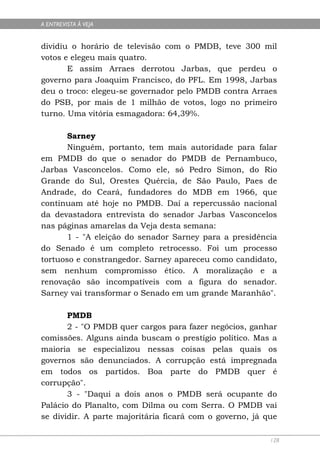 A ENTREVISTA À VEJA


dividiu o horário de televisão com o PMDB, teve 300 mil
votos e elegeu mais quatro.
       E assim Arraes derrotou Jarbas, que perdeu o
governo para Joaquim Francisco, do PFL. Em 1998, Jarbas
deu o troco: elegeu-se governador pelo PMDB contra Arraes
do PSB, por mais de 1 milhão de votos, logo no primeiro
turno. Uma vitória esmagadora: 64,39%.

       Sarney
       Ninguém, portanto, tem mais autoridade para falar
em PMDB do que o senador do PMDB de Pernambuco,
Jarbas Vasconcelos. Como ele, só Pedro Simon, do Rio
Grande do Sul, Orestes Quércia, de São Paulo, Paes de
Andrade, do Ceará, fundadores do MDB em 1966, que
continuam até hoje no PMDB. Daí a repercussão nacional
da devastadora entrevista do senador Jarbas Vasconcelos
nas páginas amarelas da Veja desta semana:
       1 - "A eleição do senador Sarney para a presidência
do Senado é um completo retrocesso. Foi um processo
tortuoso e constrangedor. Sarney apareceu como candidato,
sem nenhum compromisso ético. A moralização e a
renovação são incompatíveis com a figura do senador.
Sarney vai transformar o Senado em um grande Maranhão".

       PMDB
       2 - "O PMDB quer cargos para fazer negócios, ganhar
comissões. Alguns ainda buscam o prestígio político. Mas a
maioria se especializou nessas coisas pelas quais os
governos são denunciados. A corrupção está impregnada
em todos os partidos. Boa parte do PMDB quer é
corrupção".
       3 - "Daqui a dois anos o PMDB será ocupante do
Palácio do Planalto, com Dilma ou com Serra. O PMDB vai
se dividir. A parte majoritária ficará com o governo, já que

                                                          128
 