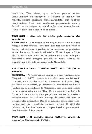 A ENTREVISTA À VEJA


candidato, Tião Viana, que, embora petista, estava
comprometido em recuperar a imagem do Senado. De
repente, Sarney apareceu como candidato, sem nenhum
compromisso ético, sem nenhuma preocupação com o
Senado, e se elegeu. A moralização e a renovação são
incompatíveis com a figura do senador.

PERGUNTA – Mas ele foi eleito pela maioria dos
senadores.
RESPOSTA – Claro, e isso reflete o que pensa a maioria dos
colegas de Parlamento. Para mim, não tem nenhum valor se
Sarney vai melhorar a gráfica, se vai melhorar os gabinetes,
se vai dar aumento aos funcionários. O que importa é que
ele não vai mudar a estrutura política nem contribuir para
reconstruir uma imagem positiva da Casa. Sarney vai
transformar o Senado em um grande Maranhão.

PERGUNTA – Como o senhor avalia sua atuação no
Senado?
RESPOSTA – Às vezes eu me pergunto o que vim fazer aqui.
Cheguei em 2007 pensando em dar uma contribuição
modesta, mas positiva – e imediatamente me frustrei. Logo
no início do mandato, já estourou o escândalo do Renan
(Calheiros, ex-presidente do Congresso que usou um lobista
para pagar pensão a uma filha). Eu me coloquei na linha de
frente pelo seu afastamento porque não concordava com a
maneira como ele utilizava o cargo de presidente para se
defender das acusações. Desde então, não posso fazer nada,
porque sou um dissidente no meu partido. O nível dos
debates aqui é inversamente proporcional à preocupação
com benesses. É frustrante.

PERGUNTA – O senador Renan Calheiros acaba de
assumir a liderança do PMDB...

                                                          12
 