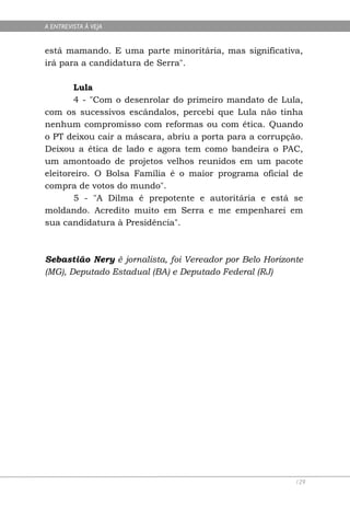 A ENTREVISTA À VEJA


está mamando. E uma parte minoritária, mas significativa,
irá para a candidatura de Serra".

       Lula
       4 - "Com o desenrolar do primeiro mandato de Lula,
com os sucessivos escândalos, percebi que Lula não tinha
nenhum compromisso com reformas ou com ética. Quando
o PT deixou cair a máscara, abriu a porta para a corrupção.
Deixou a ética de lado e agora tem como bandeira o PAC,
um amontoado de projetos velhos reunidos em um pacote
eleitoreiro. O Bolsa Família é o maior programa oficial de
compra de votos do mundo".
       5 - "A Dilma é prepotente e autoritária e está se
moldando. Acredito muito em Serra e me empenharei em
sua candidatura à Presidência".



Sebastião Nery é jornalista, foi Vereador por Belo Horizonte
(MG), Deputado Estadual (BA) e Deputado Federal (RJ)




                                                          129
 