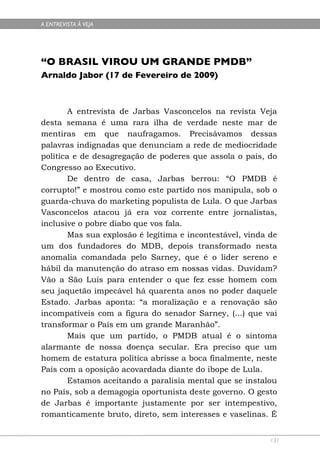 A ENTREVISTA À VEJA




“O BRASIL VIROU UM GRANDE PMDB”
Arnaldo Jabor (17 de Fevereiro de 2009)



        A entrevista de Jarbas Vasconcelos na revista Veja
desta semana é uma rara ilha de verdade neste mar de
mentiras em que naufragamos. Precisávamos dessas
palavras indignadas que denunciam a rede de mediocridade
política e de desagregação de poderes que assola o país, do
Congresso ao Executivo.
        De dentro de casa, Jarbas berrou: “O PMDB é
corrupto!” e mostrou como este partido nos manipula, sob o
guarda-chuva do marketing populista de Lula. O que Jarbas
Vasconcelos atacou já era voz corrente entre jornalistas,
inclusive o pobre diabo que vos fala.
        Mas sua explosão é legítima e incontestável, vinda de
um dos fundadores do MDB, depois transformado nesta
anomalia comandada pelo Sarney, que é o líder sereno e
hábil da manutenção do atraso em nossas vidas. Duvidam?
Vão a São Luís para entender o que fez esse homem com
seu jaquetão impecável há quarenta anos no poder daquele
Estado. Jarbas aponta: “a moralização e a renovação são
incompatíveis com a figura do senador Sarney, (...) que vai
transformar o País em um grande Maranhão”.
        Mais que um partido, o PMDB atual é o sintoma
alarmante de nossa doença secular. Era preciso que um
homem de estatura política abrisse a boca finalmente, neste
País com a oposição acovardada diante do ibope de Lula.
        Estamos aceitando a paralisia mental que se instalou
no País, sob a demagogia oportunista deste governo. O gesto
de Jarbas é importante justamente por ser intempestivo,
romanticamente bruto, direto, sem interesses e vaselinas. É


                                                           131
 