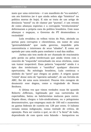 A ENTREVISTA À VEJA


mais que uma entrevista – é um manifesto do “eu-sozinho”,
um ato histórico (se é que ainda sobra algo “histórico” na
política morna de hoje). E não se trata de um artigo de
denúncia “moral” ou de clamor por “pureza”, é um retrato
de como alianças espúrias e a corrupção “revolucionária”
deformaram a própria cara da política brasileira. Com suas
alianças e negaças, o Governo do PT desmoralizou o
escândalo!
        Lula revalidou os velhos vícios do País, abrindo as
portas para corruptos e clientelistas, em nome de uma
“governabilidade” que nada governa, impedido pela
conveniência e interesses de seus “aliados”. É como ser
apoiado por uma máfia para combater o mal das máfias.
        Jarbas não tem medo de ser chamado de reacionário
pelo povão ou pelos intelectuais que ainda vivem com o
conceito de “esquerda” entranhado em seus cérebros, como
um tumor inoperável. Essa palavra “esquerda” ainda é o
ópio dos intelectuais e “santifica” qualquer discurso
oportunista. Na mitologia brasileira, Lula continua o
símbolo do “povo” que chegou ao poder. A origem quase
“cristã” desse mito de “operário salvador”, de um Getúlio do
ABC, lhe dá uma aura intocável. Poucos têm coragem de
desmentir esse dogma, como a virgindade de Nossa
Senhora.
        A última vez que vimos verdades nuas foi quando
Roberto Jefferson, legitimado por sua carteirinha de
espertalhão, botou os bolchevistas malucos para correr.
Depois disso, chegou o lulo-sindicalismo, ou o peleguismo
desconstrutivo, que empregou mais de 100 mil e aumentou
os gastos federais de custeio em 128 por cento. O lulismo
esvazia nossa indignação, nossa vontade de crítica, de
oposição. Para ser contra o quê, se ele é “a favor” de tudo,
dependendo de com quem esta falando – banqueiros ou



                                                          132
 