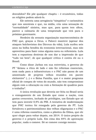 A ENTREVISTA À VEJA


desvalidos? Ele põe qualquer chapéu – é ecumênico, todas
as religiões podem adorá-lo.
        Ele ostenta uma arrogância “simpática” e carismática
que nos anestesia e que, na mídia, cria uma sensação de
“normalidade” sinistra, mas que, para quem tem olhos,
parece a calmaria de uma tempestade que virá para o
próximo governante.
        Herdeiro da sensata organização macroeconômica de
FHC que, graças a Deus, o Palocci manteve (apesar dos
ataques bolchevistas dos Dirceus da vida), Lula surfou seis
anos na bolha bendita da economia internacional, mas não
aproveitou para fazer coisa alguma nova ou reformista. Lula
tem a espantosa destreza de nos dar a impressão de que
“tudo vai bem”, de que qualquer crítica é contra ele ou o
Brasil.
        Como disse Jarbas em sua entrevista, o governo do
PT “deixou a ética de lado e não fez reformas essenciais,
nem nada para a infraestrutura e o PAC não passa de um
amontoado de projetos velhos reunidos em pacote
eleitoreiro” (...) e o Bolsa Família, que é o maior programa
oficial de compra de votos do mundo, não tem compromisso
algum com a educação ou com a formação de quadros para
o trabalho”.
        A única revolução que deveria ser feita no Brasil seria
o enxugamento de um Estado que come a nação, com
gastos crescentes, inchado de privilégios, um Estado que só
tem para investir 0,9% do PIB. A tentativa de modernização
que FHC tentou foi renegada pelo governo do PT. Lula
fortaleceu o patrimonialismo das velhas oligarquias e o PAC
é uma reforma cosmética, como a plástica da Dilma, que ele
quer eleger para voltar depois, em 2014. O único projeto do
governo é o próprio Lula. Em cima dos 84% de aprovação
popular, nada o comove. Só se comove consigo mesmo.



                                                             133
 