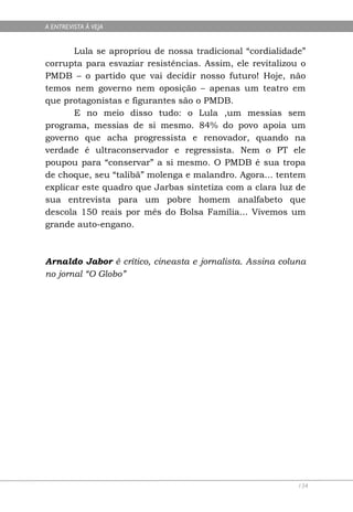 A ENTREVISTA À VEJA


       Lula se apropriou de nossa tradicional “cordialidade”
corrupta para esvaziar resistências. Assim, ele revitalizou o
PMDB – o partido que vai decidir nosso futuro! Hoje, não
temos nem governo nem oposição – apenas um teatro em
que protagonistas e figurantes são o PMDB.
       E no meio disso tudo: o Lula ,um messias sem
programa, messias de si mesmo. 84% do povo apoia um
governo que acha progressista e renovador, quando na
verdade é ultraconservador e regressista. Nem o PT ele
poupou para “conservar” a si mesmo. O PMDB é sua tropa
de choque, seu “talibã” molenga e malandro. Agora... tentem
explicar este quadro que Jarbas sintetiza com a clara luz de
sua entrevista para um pobre homem analfabeto que
descola 150 reais por mês do Bolsa Família... Vivemos um
grande auto-engano.



Arnaldo Jabor é crítico, cineasta e jornalista. Assina coluna
no jornal “O Globo”




                                                           134
 
