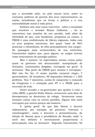 A ENTREVISTA À VEJA


que a sociedade sabe, ou pelo menos intui, sobre os
costumes políticos de parcela dos seus representantes, as
razões inconfessas que os levam à política e a sua
insensibilidade moral à toda prova.
        Embora sem citar casos concretos - salvo o escândalo
que envolveu o senador Renan Calheiros -, ele se
concentrou nas mazelas do seu partido, indo além da
obviedade de que, sem bandeiras, propostas ou rumos, o
PMDB é uma confederação de líderes regionais, todos com
os seus próprios interesses, dos quais "mais de 90%
praticam o clientelismo, de olho principalmente nos cargos".
Na passagem mais esclarecedora de sua entrevista,
Vasconcelos explica que, para alguns, os cargos servem
como instrumento de prestígio político.
        Mas a maioria "se especializou nessas coisas pelas
quais os governos são denunciados: manipulação de
licitações, contratações dirigidas, corrupção em geral". E
arremata: "Boa parte do PMDB quer mesmo é corrupção."
Mal não lhe fez. O maior partido nacional elegeu 7
governadores, 20 senadores, 96 deputados federais e 1.202
prefeitos. Tem 7 ministros, acaba de conquistar o comando
do Congresso e é cortejado pelo PT e o PSDB para a
sucessão de Lula.
        Outro senador e ex-governador que ajudou a criar o
velho MDB, o gaúcho Pedro Simon, acrescenta uma dose de
desesperança às denúncias do colega. "Acontecem essas
mesmas coisas com os outros partidos. Alguns têm mais
corrupção que outros porque são maiores."
        A "geleia geral" de que fala Simon é decerto
indissociável, por exemplo, do processo "tortuoso e
constrangedor", como o descreve o pernambucano, da
eleição de Sarney para a presidência do Senado, onde "o
nível dos debates é inversamente proporcional à
preocupação com as benesses". Segundo Vasconcelos, foi

                                                          137
 