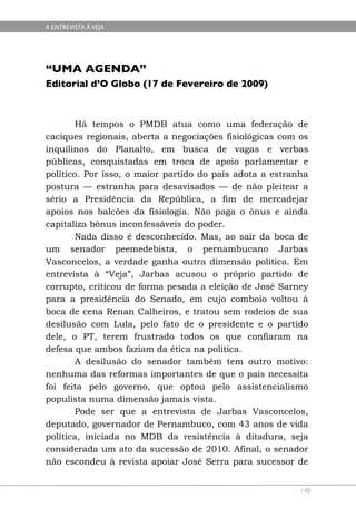 A ENTREVISTA À VEJA




“UMA AGENDA”
Editorial d’O Globo (17 de Fevereiro de 2009)



        Há tempos o PMDB atua como uma federação de
caciques regionais, aberta a negociações fisiológicas com os
inquilinos do Planalto, em busca de vagas e verbas
públicas, conquistadas em troca de apoio parlamentar e
político. Por isso, o maior partido do país adota a estranha
postura — estranha para desavisados — de não pleitear a
sério a Presidência da República, a fim de mercadejar
apoios nos balcões da fisiologia. Não paga o ônus e ainda
capitaliza bônus inconfessáveis do poder.
        Nada disso é desconhecido. Mas, ao sair da boca de
um senador peemedebista, o pernambucano Jarbas
Vasconcelos, a verdade ganha outra dimensão política. Em
entrevista à “Veja”, Jarbas acusou o próprio partido de
corrupto, criticou de forma pesada a eleição de José Sarney
para a presidência do Senado, em cujo comboio voltou à
boca de cena Renan Calheiros, e tratou sem rodeios de sua
desilusão com Lula, pelo fato de o presidente e o partido
dele, o PT, terem frustrado todos os que confiaram na
defesa que ambos faziam da ética na política.
        A desilusão do senador também tem outro motivo:
nenhuma das reformas importantes de que o país necessita
foi feita pelo governo, que optou pelo assistencialismo
populista numa dimensão jamais vista.
        Pode ser que a entrevista de Jarbas Vasconcelos,
deputado, governador de Pernambuco, com 43 anos de vida
política, iniciada no MDB da resistência à ditadura, seja
considerada um ato da sucessão de 2010. Afinal, o senador
não escondeu à revista apoiar José Serra para sucessor de


                                                          140
 