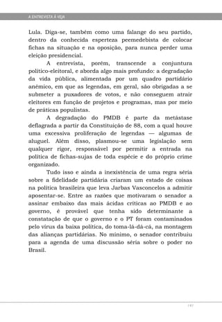 A ENTREVISTA À VEJA


Lula. Diga-se, também como uma falange do seu partido,
dentro da conhecida esperteza peemedebista de colocar
fichas na situação e na oposição, para nunca perder uma
eleição presidencial.
        A entrevista, porém, transcende a conjuntura
político-eleitoral, e aborda algo mais profundo: a degradação
da vida pública, alimentada por um quadro partidário
anêmico, em que as legendas, em geral, são obrigadas a se
submeter a puxadores de votos, e não conseguem atrair
eleitores em função de projetos e programas, mas por meio
de práticas populistas.
        A degradação do PMDB é parte da metástase
deflagrada a partir da Constituição de 88, com a qual houve
uma excessiva proliferação de legendas — algumas de
aluguel. Além disso, plasmou-se uma legislação sem
qualquer rigor, responsável por permitir a entrada na
política de fichas-sujas de toda espécie e do próprio crime
organizado.
        Tudo isso e ainda a inexistência de uma regra séria
sobre a fidelidade partidária criaram um estado de coisas
na política brasileira que leva Jarbas Vasconcelos a admitir
aposentar-se. Entre as razões que motivaram o senador a
assinar embaixo das mais ácidas críticas ao PMDB e ao
governo, é provável que tenha sido determinante a
constatação de que o governo e o PT foram contaminados
pelo vírus da baixa política, do toma-lá-dá-cá, na montagem
das alianças partidárias. No mínimo, o senador contribuiu
para a agenda de uma discussão séria sobre o poder no
Brasil.




                                                           141
 