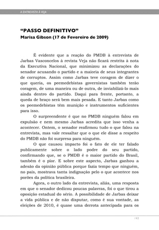 A ENTREVISTA À VEJA




“PASSO DEFINITIVO”
Marisa Gibson (17 de Fevereiro de 2009)



       É evidente que a reação do PMDB à entrevista de
Jarbas Vasconcelos à revista Veja não ficará restrita à nota
da Executiva Nacional, que minimizou as declarações do
senador acusando o partido e a maioria de seus integrantes
de corruptos. Assim como Jarbas teve coragem de dizer o
que queria, os peemedebistas governistas também terão
coragem, de uma maneira ou de outra, de inviabilizá-lo mais
ainda dentro do partido. Daqui para frente, portanto, a
queda de braço será bem mais pesada. E tanto Jarbas como
os peemedebistas têm munição e instrumentos suficientes
para isso.
       O surpreendente é que no PMDB ninguém falou em
expulsão e nem mesmo Jarbas acredita que isso venha a
acontecer. Ontem, o senador reafirmou tudo o que falou na
entrevista, mas vale ressaltar que o que ele disse a respeito
do PMDB não foi surpresa para ninguém.
       O que causou impacto foi o fato de ele ter falado
publicamente sobre o lado podre do seu partido,
confirmando que, se o PMDB é o maior partido do Brasil,
também é o pior. E sobre este aspecto, Jarbas ganhou a
adesão da opinião pública porque fazia tempo que ninguém,
no país, mostrava tanta indignação pelo o que acontece nos
porões da política brasileira.
       Agora, o outro lado da entrevista, aliás, uma resposta
em que o senador dedicou poucas palavras, foi o que tirou a
oposição estadual do sério. A possibilidade de Jarbas deixar
a vida pública e de não disputar, como é sua vontade, as
eleições de 2010, é quase uma derrota antecipada para os


                                                          143
 