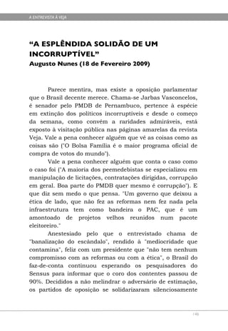 A ENTREVISTA À VEJA




“A ESPLÊNDIDA SOLIDÃO DE UM
INCORRUPTÍVEL”
Augusto Nunes (18 de Fevereiro 2009)



       Parece mentira, mas existe a oposição parlamentar
que o Brasil decente merece. Chama-se Jarbas Vasconcelos,
é senador pelo PMDB de Pernambuco, pertence à espécie
em extinção dos políticos incorruptíveis e desde o começo
da semana, como convém a raridades admiráveis, está
exposto à visitação pública nas páginas amarelas da revista
Veja. Vale a pena conhecer alguém que vê as coisas como as
coisas são ("O Bolsa Família é o maior programa oficial de
compra de votos do mundo").
       Vale a pena conhecer alguém que conta o caso como
o caso foi ("A maioria dos peemedebistas se especializou em
manipulação de licitações, contratações dirigidas, corrupção
em geral. Boa parte do PMDB quer mesmo é corrupção"). E
que diz sem medo o que pensa. "Um governo que deixou a
ética de lado, que não fez as reformas nem fez nada pela
infraestrutura tem como bandeira o PAC, que é um
amontoado de projetos velhos reunidos num pacote
eleitoreiro."
       Anestesiado pelo que o entrevistado chama de
"banalização do escândalo", rendido à "mediocridade que
contamina", feliz com um presidente que "não tem nenhum
compromisso com as reformas ou com a ética", o Brasil do
faz-de-conta continuou esperando os pesquisadores do
Sensus para informar que o coro dos contentes passou de
90%. Decididos a não melindrar o adversário de estimação,
os partidos de oposição se solidarizaram silenciosamente



                                                          146
 