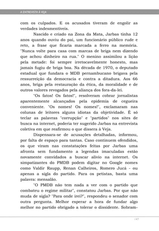 A ENTREVISTA À VEJA


com os culpados. E os acusados tiveram de engolir as
verdades indesmentíveis.
       Nascido e criado na Zona da Mata, Jarbas tinha 12
anos quando ouviu do pai, um funcionário público rude e
reto, a frase que ficaria marcada a ferro na memória.
"Nunca volte para casa com marcas de briga nem dizendo
que achou dinheiro na rua." O menino assimilou a lição
pela metade: foi sempre irretocavelmente honesto, mas
jamais fugiu de briga boa. Na década de 1970, o deputado
estadual que fundara o MDB pernambucano brigava pela
ressurreição da democracia e contra a ditadura. Aos 66
anos, briga pela restauração da ética, da moralidade e de
outros valores revogados pela aliança dos fora-da-lei.
       "Os fatos! Os fatos!", resolveram cobrar jornalistas
aparentemente alcançados pela epidemia de cegueira
conveniente. "Os nomes! Os nomes!", exclamaram nas
colunas de leitores alguns idiotas da objetividade. É só
teclar as palavras "corrupção" e "partidos" nos sites de
busca na internet, poderia ter sugerido Jarbas na entrevista
coletiva em que reafirmou o que dissera à Veja.
       Dispensara-se de acusações detalhadas, informou,
por falta de espaço para tantas. Caso continuem ofendidos,
os que viram nas constatações feitas por Jarbas uma
afronta sem fundamento a legendas imaculadas estão
novamente convidados a buscar alívio na internet. Os
simpatizantes do PMDB podem digitar no Google nomes
como Valdir Raupp, Renan Calheiros, Romero Jucá - ou
apenas a sigla do partido. Para os petistas, basta uma
palavra: mensalão.
       "O PMDB não tem nada a ver com o partido que
combateu o regime militar", constatou Jarbas. Por que não
muda de sigla? "Para onde irei?", respondeu o senador com
outra pergunta. Melhor esperar a hora de fundar algo
melhor no partido obrigado a tolerar o dissidente. Sobram-

                                                          147
 