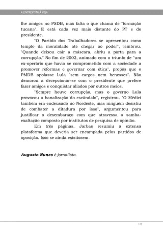 A ENTREVISTA À VEJA


lhe amigos no PSDB, mas falta o que chama de "formação
tucana". E está cada vez mais distante do PT e do
presidente.
        "O Partido dos Trabalhadores se apresentou como
templo da moralidade até chegar ao poder", lembrou.
"Quando deixou cair a máscara, abriu a porta para a
corrupção." No fim de 2002, animado com o triunfo de "um
ex-operário que havia se comprometido com a sociedade a
promover reformas e governar com ética", propôs que o
PMDB apoiasse Lula "sem cargos nem benesses". Não
demorou a decepcionar-se com o presidente que prefere
fazer amigos e conquistar aliados por outros meios.
        "Sempre houve corrupção, mas o governo Lula
provocou a banalização do escândalo", registrou. "O Médici
também era endeusado no Nordeste, mas ninguém desistiu
de combater a ditadura por isso", argumentou para
justificar o desembaraço com que atravessa o samba-
exaltação composto por institutos de pesquisa de opinião.
        Em três páginas, Jarbas resumiu a extensa
plataforma que deveria ser encampada pelos partidos de
oposição. Isso se ainda existissem.



Augusto Nunes é jornalista.




                                                        148
 