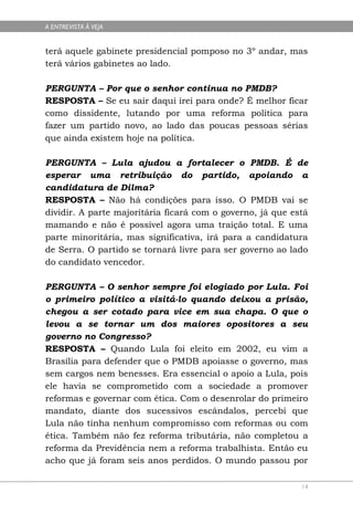 A ENTREVISTA À VEJA


terá aquele gabinete presidencial pomposo no 3º andar, mas
terá vários gabinetes ao lado.

PERGUNTA – Por que o senhor continua no PMDB?
RESPOSTA – Se eu sair daqui irei para onde? É melhor ficar
como dissidente, lutando por uma reforma política para
fazer um partido novo, ao lado das poucas pessoas sérias
que ainda existem hoje na política.

PERGUNTA – Lula ajudou a fortalecer o PMDB. É de
esperar uma retribuição do partido, apoiando a
candidatura de Dilma?
RESPOSTA – Não há condições para isso. O PMDB vai se
dividir. A parte majoritária ficará com o governo, já que está
mamando e não é possível agora uma traição total. E uma
parte minoritária, mas significativa, irá para a candidatura
de Serra. O partido se tornará livre para ser governo ao lado
do candidato vencedor.

PERGUNTA – O senhor sempre foi elogiado por Lula. Foi
o primeiro político a visitá-lo quando deixou a prisão,
chegou a ser cotado para vice em sua chapa. O que o
levou a se tornar um dos maiores opositores a seu
governo no Congresso?
RESPOSTA – Quando Lula foi eleito em 2002, eu vim a
Brasília para defender que o PMDB apoiasse o governo, mas
sem cargos nem benesses. Era essencial o apoio a Lula, pois
ele havia se comprometido com a sociedade a promover
reformas e governar com ética. Com o desenrolar do primeiro
mandato, diante dos sucessivos escândalos, percebi que
Lula não tinha nenhum compromisso com reformas ou com
ética. Também não fez reforma tributária, não completou a
reforma da Previdência nem a reforma trabalhista. Então eu
acho que já foram seis anos perdidos. O mundo passou por

                                                            14
 