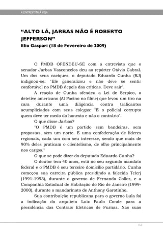 A ENTREVISTA À VEJA




“ALTO LÁ, JARBAS NÃO É ROBERTO
JEFFERSON”
Elio Gaspari (18 de Fevereiro de 2009)



       O PMDB OFENDEU-SE com a entrevista que o
senador Jarbas Vasconcelos deu ao repórter Otávio Cabral.
Um dos seus caciques, o deputado Eduardo Cunha (RJ)
indignou-se: "Ele generalizou e não deve se sentir
confortável no PMDB depois das críticas. Deve sair".
       A reação de Cunha ofendeu a Lei de Serpico, o
detetive americano (Al Pacino no filme) que levou um tiro na
cara    durante    uma     diligência   contra    traficantes
acumpliciados com seus colegas: "É o policial corrupto
quem deve ter medo do honesto e não o contrário".
       O que disse Jarbas?
       "O PMDB é um partido sem bandeiras, sem
propostas, sem um norte. É uma confederação de líderes
regionais, cada um com seu interesse, sendo que mais de
90% deles praticam o clientelismo, de olho principalmente
nos cargos."
       O que se pode dizer do deputado Eduardo Cunha?
       O doutor tem 40 anos, está no seu segundo mandato
federal e o PMDB é seu terceiro domicílio partidário. Cunha
começou sua carreira pública presidindo a falecida Telerj
(1991-1993), durante o governo de Fernando Collor, e a
Companhia Estadual de Habitação do Rio de Janeiro (1999-
2000), durante o mandarinato de Anthony Garotinho.
       Sua contribuição republicana para o governo Lula foi
a indicação do arquiteto Luiz Paulo Conde para a
presidência das Centrais Elétricas de Furnas. Nas suas



                                                           150
 
