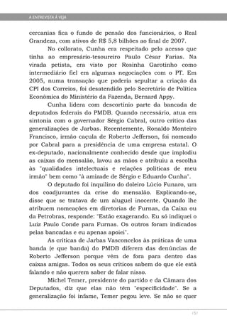 A ENTREVISTA À VEJA


cercanias fica o fundo de pensão dos funcionários, o Real
Grandeza, com ativos de R$ 5,8 bilhões ao final de 2007.
       No collorato, Cunha era respeitado pelo acesso que
tinha ao empresário-tesoureiro Paulo César Farias. Na
virada petista, era visto por Rosinha Garotinho como
intermediário fiel em algumas negociações com o PT. Em
2005, numa transação que poderia sepultar a criação da
CPI dos Correios, foi desatendido pelo Secretário de Política
Econômica do Ministério da Fazenda, Bernard Appy.
       Cunha lidera com descortínio parte da bancada de
deputados federais do PMDB. Quando necessário, atua em
sintonia com o governador Sérgio Cabral, outro crítico das
generalizações de Jarbas. Recentemente, Ronaldo Monteiro
Francisco, irmão caçula de Roberto Jefferson, foi nomeado
por Cabral para a presidência de uma empresa estatal. O
ex-deputado, nacionalmente conhecido desde que implodiu
as caixas do mensalão, lavou as mãos e atribuiu a escolha
às "qualidades intelectuais e relações políticas de meu
irmão" bem como "à amizade de Sérgio e Eduardo Cunha".
       O deputado foi inquilino do doleiro Lúcio Funaro, um
dos coadjuvantes da crise do mensalão. Explicando-se,
disse que se tratava de um aluguel inocente. Quando lhe
atribuem nomeações em diretorias de Furnas, da Caixa ou
da Petrobras, responde: "Estão exagerando. Eu só indiquei o
Luiz Paulo Conde para Furnas. Os outros foram indicados
pelas bancadas e eu apenas apoiei".
       As críticas de Jarbas Vasconcelos às práticas de uma
banda (e que banda) do PMDB diferem das denúncias de
Roberto Jefferson porque vêm de fora para dentro das
caixas amigas. Todos os seus críticos sabem do que ele está
falando e não querem saber de falar nisso.
       Michel Temer, presidente do partido e da Câmara dos
Deputados, diz que elas não têm "especificidade". Se a
generalização foi infame, Temer pegou leve. Se não se quer

                                                           151
 