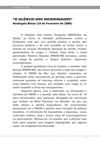 A ENTREVISTA À VEJA




“O SILÊNCIO DOS INCRIMINADOS”
Rosângela Bittar (18 de Fevereiro de 2009)



       O ministro José Gomes Temporão (PMDB-RJ), da
Saúde, já havia se rebelado publicamente contra a
desfaçatez com que seu partido pratica a gestão dos
recursos públicos e foi mal sucedido ao tentar trocar a
direção da Funasa (Fundação Nacional de Saúde, bunker
peemedebista de cargos e verbas). Anos atrás, o atual
governador Roberto Requião (PMDB-PR) inventou, contra
um colega de partido, o "disque Quércia", expressão
autoexplicativa.
       O próprio presidente Lula já insultou o senador José
Sarney (PMDB-AP), não houve processo e hoje são amigos e
aliados. O PMDB do Rio, que domina comissões no
Parlamento como instrumento de pressão sobre o governo,
atravessa períodos de intensas críticas e suspeitas sobre
suas relações com Furnas, por exemplo, sem reagir ou se
sentir impelido a torná-las transparentes.
       Ninguém ignora, nem o eleitorado, as concepções e
métodos do PMDB e o partido sabe disso: há cerca de 10
anos encomendou uma pesquisa, divulgada em convenção
que realizou no Hotel Nacional, em Brasília, em que um
dado deixou a platéia boquiaberta. Os entrevistados
declararam ser o PMDB o partido mais corrupto da política
brasileira. A informação foi transmitida à imprensa, numa
entrevista coletiva, sem o menor sinal de constrangimento
ou preocupação. Afirmou-se, na ocasião, que a direção tudo
faria para superar esta imagem impregnada, por alguma
razão, no imaginário do eleitorado.



                                                         154
 