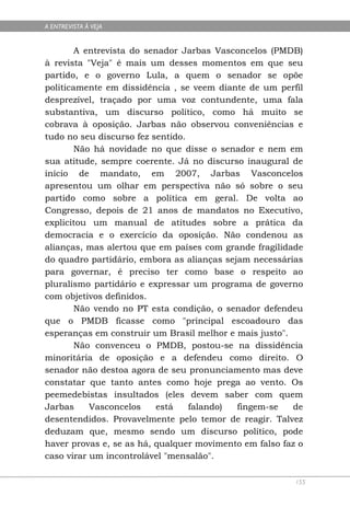 A ENTREVISTA À VEJA


        A entrevista do senador Jarbas Vasconcelos (PMDB)
à revista "Veja" é mais um desses momentos em que seu
partido, e o governo Lula, a quem o senador se opõe
politicamente em dissidência , se veem diante de um perfil
desprezível, traçado por uma voz contundente, uma fala
substantiva, um discurso político, como há muito se
cobrava à oposição. Jarbas não observou conveniências e
tudo no seu discurso fez sentido.
        Não há novidade no que disse o senador e nem em
sua atitude, sempre coerente. Já no discurso inaugural de
início de mandato, em 2007, Jarbas Vasconcelos
apresentou um olhar em perspectiva não só sobre o seu
partido como sobre a política em geral. De volta ao
Congresso, depois de 21 anos de mandatos no Executivo,
explicitou um manual de atitudes sobre a prática da
democracia e o exercício da oposição. Não condenou as
alianças, mas alertou que em países com grande fragilidade
do quadro partidário, embora as alianças sejam necessárias
para governar, é preciso ter como base o respeito ao
pluralismo partidário e expressar um programa de governo
com objetivos definidos.
        Não vendo no PT esta condição, o senador defendeu
que o PMDB ficasse como "principal escoadouro das
esperanças em construir um Brasil melhor e mais justo".
        Não convenceu o PMDB, postou-se na dissidência
minoritária de oposição e a defendeu como direito. O
senador não destoa agora de seu pronunciamento mas deve
constatar que tanto antes como hoje prega ao vento. Os
peemedebistas insultados (eles devem saber com quem
Jarbas     Vasconcelos    está    falando)  fingem-se   de
desentendidos. Provavelmente pelo temor de reagir. Talvez
deduzam que, mesmo sendo um discurso político, pode
haver provas e, se as há, qualquer movimento em falso faz o
caso virar um incontrolável "mensalão".

                                                         155
 