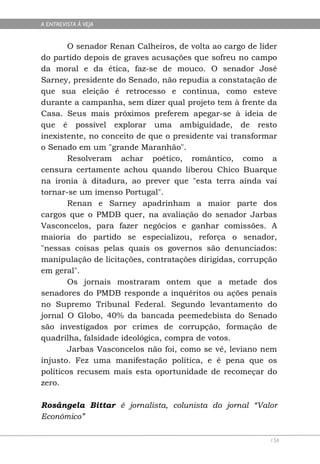 A ENTREVISTA À VEJA


        O senador Renan Calheiros, de volta ao cargo de líder
do partido depois de graves acusações que sofreu no campo
da moral e da ética, faz-se de mouco. O senador José
Sarney, presidente do Senado, não repudia a constatação de
que sua eleição é retrocesso e continua, como esteve
durante a campanha, sem dizer qual projeto tem à frente da
Casa. Seus mais próximos preferem apegar-se à ideia de
que é possível explorar uma ambiguidade, de resto
inexistente, no conceito de que o presidente vai transformar
o Senado em um "grande Maranhão".
        Resolveram achar poético, romântico, como a
censura certamente achou quando liberou Chico Buarque
na ironia à ditadura, ao prever que "esta terra ainda vai
tornar-se um imenso Portugal".
        Renan e Sarney apadrinham a maior parte dos
cargos que o PMDB quer, na avaliação do senador Jarbas
Vasconcelos, para fazer negócios e ganhar comissões. A
maioria do partido se especializou, reforça o senador,
"nessas coisas pelas quais os governos são denunciados:
manipulação de licitações, contratações dirigidas, corrupção
em geral".
        Os jornais mostraram ontem que a metade dos
senadores do PMDB responde a inquéritos ou ações penais
no Supremo Tribunal Federal. Segundo levantamento do
jornal O Globo, 40% da bancada peemedebista do Senado
são investigados por crimes de corrupção, formação de
quadrilha, falsidade ideológica, compra de votos.
        Jarbas Vasconcelos não foi, como se vê, leviano nem
injusto. Fez uma manifestação política, e é pena que os
políticos recusem mais esta oportunidade de recomeçar do
zero.

Rosângela Bittar é jornalista, colunista do jornal “Valor
Econômico”

                                                           156
 