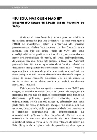 A ENTREVISTA À VEJA




“EU SOU, MAS QUEM NÃO É?”
Editorial d’O Estado de S.Paulo (18 de Fevereiro de
2009)



       Seria de rir, não fosse de chorar - pelo que evidencia
da miséria moral da política brasileira - a nota com que o
PMDB se manifestou sobre a entrevista do senador
pernambucano Jarbas Vasconcelos, um dos fundadores da
legenda, em que ele acusa "mais de 90%" dos seus
correligionários de praticar o clientelismo, no escambo do
apoio aos governantes de turno, em troca, principalmente,
de cargos. Em raquíticas oito linhas, a Executiva Nacional
peemedebista faz saber que não dará "maior relevo" às
denúncias, desqualificadas como mero "desabafo". Tivesse a
agremiação um átimo de pudor, chamaria o dissidente às
falas porque o seu assim denominado desabafo expõe o
cerne do comportamento fisiológico que de há muito se
tornou a razão de ser desse que é o carro-chefe do sistema
partidário nacional.
       Pois quando fala do apetite compulsivo do PMDB por
cargos, o senador observa que a ocupação de espaços na
máquina federal não se explica basicamente pela busca de
dividendos     políticos,   portanto    eleitorais,  que    o
enfeudamento rende aos ocupantes e, sobretudo, aos seus
padrinhos. Se disso se tratasse, até que não seria o pior dos
mundos, descontada, vá lá, a promiscuidade que desnatura
o    princípio   constitucional    da    impessoalidade    da
administração pública e das decisões de Estado - e a
entrevista do senador não passaria de uma dissertação
superficial sobre o toma-lá-dá-cá nas relações de poder no
País. Só que ele atingiu a veia da questão ao dizer que a


                                                           158
 