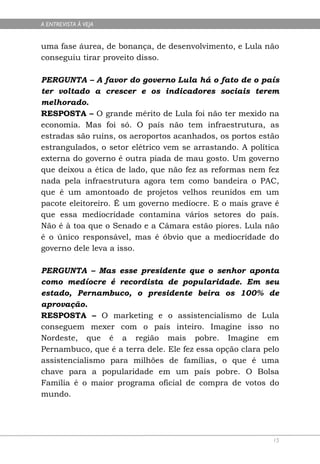 A ENTREVISTA À VEJA


uma fase áurea, de bonança, de desenvolvimento, e Lula não
conseguiu tirar proveito disso.

PERGUNTA – A favor do governo Lula há o fato de o país
ter voltado a crescer e os indicadores sociais terem
melhorado.
RESPOSTA – O grande mérito de Lula foi não ter mexido na
economia. Mas foi só. O país não tem infraestrutura, as
estradas são ruins, os aeroportos acanhados, os portos estão
estrangulados, o setor elétrico vem se arrastando. A política
externa do governo é outra piada de mau gosto. Um governo
que deixou a ética de lado, que não fez as reformas nem fez
nada pela infraestrutura agora tem como bandeira o PAC,
que é um amontoado de projetos velhos reunidos em um
pacote eleitoreiro. É um governo medíocre. E o mais grave é
que essa mediocridade contamina vários setores do país.
Não é à toa que o Senado e a Câmara estão piores. Lula não
é o único responsável, mas é óbvio que a mediocridade do
governo dele leva a isso.

PERGUNTA – Mas esse presidente que o senhor aponta
como medíocre é recordista de popularidade. Em seu
estado, Pernambuco, o presidente beira os 100% de
aprovação.
RESPOSTA – O marketing e o assistencialismo de Lula
conseguem mexer com o país inteiro. Imagine isso no
Nordeste, que é a região mais pobre. Imagine em
Pernambuco, que é a terra dele. Ele fez essa opção clara pelo
assistencialismo para milhões de famílias, o que é uma
chave para a popularidade em um país pobre. O Bolsa
Família é o maior programa oficial de compra de votos do
mundo.




                                                           15
 
