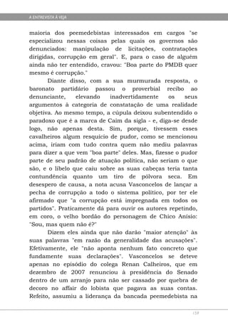 A ENTREVISTA À VEJA


maioria dos peemedebistas interessados em cargos "se
especializou nessas coisas pelas quais os governos são
denunciados: manipulação de licitações, contratações
dirigidas, corrupção em geral". E, para o caso de alguém
ainda não ter entendido, cravou: "Boa parte do PMDB quer
mesmo é corrupção."
       Diante disso, com a sua murmurada resposta, o
baronato partidário passou o proverbial recibo ao
denunciante,     elevando   inadvertidamente      os    seus
argumentos à categoria de constatação de uma realidade
objetiva. Ao mesmo tempo, a cúpula deixou subentendido o
paradoxo que é a marca de Caim da sigla - e, diga-se desde
logo, não apenas desta. Sim, porque, tivessem esses
cavalheiros algum resquício de pudor, como se mencionou
acima, iriam com tudo contra quem não mediu palavras
para dizer a que vem "boa parte" deles. Mas, fizesse o pudor
parte de seu padrão de atuação política, não seriam o que
são, e o libelo que caiu sobre as suas cabeças teria tanta
contundência quanto um tiro de pólvora seca. Em
desespero de causa, a nota acusa Vasconcelos de lançar a
pecha de corrupção a todo o sistema político, por ter ele
afirmado que "a corrupção está impregnada em todos os
partidos". Praticamente dá para ouvir os autores repetindo,
em coro, o velho bordão do personagem de Chico Anísio:
"Sou, mas quem não é?"
       Dizem eles ainda que não darão "maior atenção" às
suas palavras "em razão da generalidade das acusações".
Efetivamente, ele "não aponta nenhum fato concreto que
fundamente suas declarações". Vasconcelos se deteve
apenas no episódio do colega Renan Calheiros, que em
dezembro de 2007 renunciou à presidência do Senado
dentro de um arranjo para não ser cassado por quebra de
decoro no affair do lobista que pagava as suas contas.
Refeito, assumiu a liderança da bancada peemedebista na

                                                          159
 