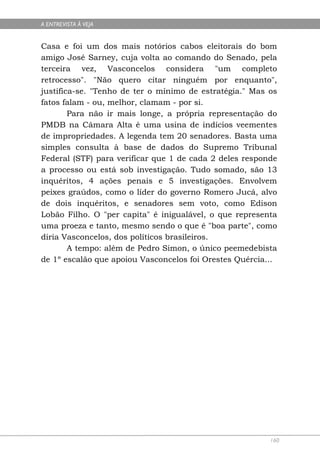 A ENTREVISTA À VEJA


Casa e foi um dos mais notórios cabos eleitorais do bom
amigo José Sarney, cuja volta ao comando do Senado, pela
terceira vez, Vasconcelos considera "um completo
retrocesso". "Não quero citar ninguém por enquanto",
justifica-se. "Tenho de ter o mínimo de estratégia." Mas os
fatos falam - ou, melhor, clamam - por si.
        Para não ir mais longe, a própria representação do
PMDB na Câmara Alta é uma usina de indícios veementes
de impropriedades. A legenda tem 20 senadores. Basta uma
simples consulta à base de dados do Supremo Tribunal
Federal (STF) para verificar que 1 de cada 2 deles responde
a processo ou está sob investigação. Tudo somado, são 13
inquéritos, 4 ações penais e 5 investigações. Envolvem
peixes graúdos, como o líder do governo Romero Jucá, alvo
de dois inquéritos, e senadores sem voto, como Edison
Lobão Filho. O "per capita" é inigualável, o que representa
uma proeza e tanto, mesmo sendo o que é "boa parte", como
diria Vasconcelos, dos políticos brasileiros.
        A tempo: além de Pedro Simon, o único peemedebista
de 1º escalão que apoiou Vasconcelos foi Orestes Quércia...




                                                         160
 