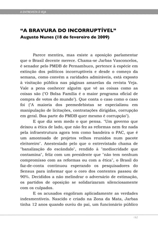 A ENTREVISTA À VEJA




“A BRAVURA DO INCORRUPTÍVEL”
Augusto Nunes (18 de fevereiro de 2009)



       Parece mentira, mas existe a oposição parlamentar
que o Brasil decente merece. Chama-se Jarbas Vasconcelos,
é senador pelo PMDB de Pernambuco, pertence à espécie em
extinção dos políticos incorruptíveis e desde o começo da
semana, como convém a raridades admiráveis, está exposto
à visitação pública nas páginas amarelas da revista Veja.
Vale a pena conhecer alguém que vê as coisas como as
coisas são ("O Bolsa Família é o maior programa oficial de
compra de votos do mundo"). Que conta o caso como o caso
foi ("A maioria dos peemedebistas se especializou em
manipulação de licitações, contratações dirigidas, corrupção
em geral. Boa parte do PMDB quer mesmo é corrupção").
       E que diz sem medo o que pensa. "Um governo que
deixou a ética de lado, que não fez as reformas nem fez nada
pela infraestrutura agora tem como bandeira o PAC, que é
um amontoado de projetos velhos reunidos num pacote
eleitoreiro". Anestesiado pelo que o entrevistado chama de
"banalização do escândalo", rendido à "mediocridade que
contamina", feliz com um presidente que "não tem nenhum
compromisso com as reformas ou com a ética", o Brasil do
faz-de-conta continuou esperando os pesquisadores do
Sensus para informar que o coro dos contentes passou de
90%. Decididos a não melindrar o adversário de estimação,
os partidos de oposição se solidarizaram silenciosamente
com os culpados.
       E os acusados engoliram aplicadamente as verdades
indesmentíveis. Nascido e criado na Zona da Mata, Jarbas
tinha 12 anos quando ouviu do pai, um funcionário público


                                                         162
 