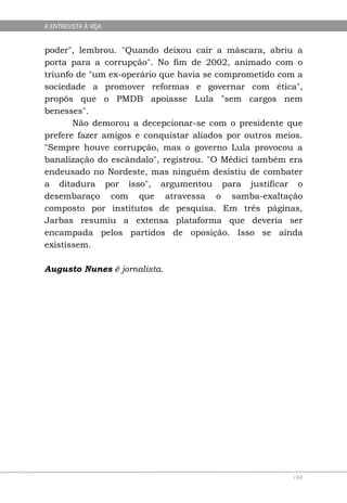 A ENTREVISTA À VEJA


poder", lembrou. "Quando deixou cair a máscara, abriu a
porta para a corrupção". No fim de 2002, animado com o
triunfo de "um ex-operário que havia se comprometido com a
sociedade a promover reformas e governar com ética",
propôs que o PMDB apoiasse Lula "sem cargos nem
benesses".
       Não demorou a decepcionar-se com o presidente que
prefere fazer amigos e conquistar aliados por outros meios.
"Sempre houve corrupção, mas o governo Lula provocou a
banalização do escândalo", registrou. "O Médici também era
endeusado no Nordeste, mas ninguém desistiu de combater
a ditadura por isso", argumentou para justificar o
desembaraço com que atravessa o samba-exaltação
composto por institutos de pesquisa. Em três páginas,
Jarbas resumiu a extensa plataforma que deveria ser
encampada pelos partidos de oposição. Isso se ainda
existissem.

Augusto Nunes é jornalista.




                                                        164
 