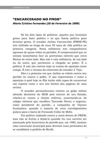 A ENTREVISTA À VEJA




“ENCARCERADO NO PMDB”
Maria Cristina Fernandes (20 de Fevereiro de 2009)



        Só há dois tipos de políticos: aqueles que levantam
grana para fazer política e os que fazem política para
levantar grana. O senador Jarbas Vasconcelos (PMDB-PE)
tem militado ao longo de seus 40 anos de vida pública na
primeira categoria. Nesta militância tem companheiros
egressos de quase todos os partidos. É compreensível que se
sintam minoritários face ao portentoso exército que cerra
fileiras do outro lado. Mas não é esta militância, de um lado
ou do outro, que pavimenta a chegada ao poder. É a
política. E não são visíveis hoje os rumos da oposição neste
campo. É este o resumo da entrevista do senador à 'Veja'.
        Não é a primeira vez que Jarbas se rebela contra seu
partido ou contra o poder. O que impressiona é como a
oposição à qual hoje se filia tenha sido capaz de encarcerar
um espírito como o seu nos limites das páginas de uma
revista.
        O senador pernambucano resistiu ao golpe militar
abrindo diretórios do MDB pelo interior de seu Estado;
rebelou-se contra a eleição indireta, ausentando-se do
colégio eleitoral que escolheu Tancredo Neves; e segurou,
como presidente do partido, a campanha de Ulysses
Guimarães, quando a maioria de seus correligionários
pulava para o barco de Fernando Collor de Mello.
        Fez política nadando contra a maré dentro do PMDB,
mas não se furtou a deixá-lo quando viu sua carreira ser
ameaçada pela burocracia do partido que, em 1985, montou
uma convenção municipal para derrotar suas pretensões de
se candidatar a prefeito do Recife.


                                                           166
 