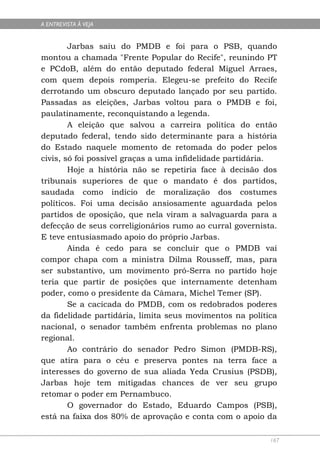 A ENTREVISTA À VEJA


        Jarbas saiu do PMDB e foi para o PSB, quando
montou a chamada "Frente Popular do Recife", reunindo PT
e PCdoB, além do então deputado federal Miguel Arraes,
com quem depois romperia. Elegeu-se prefeito do Recife
derrotando um obscuro deputado lançado por seu partido.
Passadas as eleições, Jarbas voltou para o PMDB e foi,
paulatinamente, reconquistando a legenda.
        A eleição que salvou a carreira política do então
deputado federal, tendo sido determinante para a história
do Estado naquele momento de retomada do poder pelos
civis, só foi possível graças a uma infidelidade partidária.
        Hoje a história não se repetiria face à decisão dos
tribunais superiores de que o mandato é dos partidos,
saudada como indício de moralização dos costumes
políticos. Foi uma decisão ansiosamente aguardada pelos
partidos de oposição, que nela viram a salvaguarda para a
defecção de seus correligionários rumo ao curral governista.
E teve entusiasmado apoio do próprio Jarbas.
        Ainda é cedo para se concluir que o PMDB vai
compor chapa com a ministra Dilma Rousseff, mas, para
ser substantivo, um movimento pró-Serra no partido hoje
teria que partir de posições que internamente detenham
poder, como o presidente da Câmara, Michel Temer (SP).
        Se a cacicada do PMDB, com os redobrados poderes
da fidelidade partidária, limita seus movimentos na política
nacional, o senador também enfrenta problemas no plano
regional.
        Ao contrário do senador Pedro Simon (PMDB-RS),
que atira para o céu e preserva pontes na terra face a
interesses do governo de sua aliada Yeda Crusius (PSDB),
Jarbas hoje tem mitigadas chances de ver seu grupo
retomar o poder em Pernambuco.
        O governador do Estado, Eduardo Campos (PSB),
está na faixa dos 80% de aprovação e conta com o apoio da

                                                          167
 