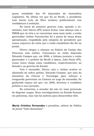 A ENTREVISTA À VEJA


quase totalidade dos 49 deputados da Assembleia
Legislativa. Na última vez que foi ao Recife, o presidente
Luiz Inácio Lula da Silva avalizou publicamente sua
candidatura à reeleição.
       No início do primeiro governo Lula, quando o ex-
ministro José Dirceu (PT) tentou fechar uma aliança com o
PMDB que só viria a se concretizar anos mais tarde, o então
governador Jarbas Vasconcelos foi a ponta de lança dessa
aproximação, respaldada pela simpatia do presidente que
nunca esqueceu da visita que o então emedebista lhe fez na
prisão.
       Dirceu chegou a almoçar no Palácio do Campo das
Princesas com Jarbas. Comunicou ao então deputado
Eduardo Campos que, em 2006, o lulismo juntaria o então
governador e o prefeito do Recife à época, João Paulo (PT),
numa única chapa como candidatos, respectivamente, ao
Senado e ao governo do Estado.
       Veio o mensalão, Dirceu caiu e Jarbas acabou se
afastando da esfera petista. Eduardo Campos, que saiu do
ministério da Ciência e Tecnologia para reforçar a
retaguarda governista na Câmara no auge do mensalão, foi
ganhando espaço até que, em 2006, derrotou o candidato
jarbista à sua sucessão.
       Na entrevista, o senador diz não ter mais pretensão
de disputar cargos. Seus correligionários no Estado ficaram
em polvorosa, mas não há motivos para desacreditar dele.



Maria Cristina Fernandes é jornalista, editora de Política
do jornal “Valor Econômico”




                                                         168
 