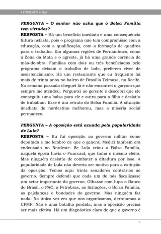 A ENTREVISTA À VEJA


PERGUNTA – O senhor não acha que o Bolsa Família
tem virtudes?
RESPOSTA – Há um benefício imediato e uma consequência
futura nefasta, pois o programa não tem compromisso com a
educação, com a qualificação, com a formação de quadros
para o trabalho. Em algumas regiões de Pernambuco, como
a Zona da Mata e o agreste, já há uma grande carência de
mão-de-obra. Famílias com dois ou três beneficiados pelo
programa deixam o trabalho de lado, preferem viver de
assistencialismo. Há um restaurante que eu frequento há
mais de trinta anos no bairro de Brasília Teimosa, no Recife.
Na semana passada cheguei lá e não encontrei o garçom que
sempre me atendeu. Perguntei ao gerente e descobri que ele
conseguiu uma bolsa para ele e outra para o filho e desistiu
de trabalhar. Esse é um retrato do Bolsa Família. A situação
imediata do nordestino melhorou, mas a miséria social
permanece.

PERGUNTA – A oposição está acuada pela popularidade
de Lula?
RESPOSTA – Eu fui oposição ao governo militar como
deputado e me lembro de que o general Médici também era
endeusado no Nordeste. Se Lula criou o Bolsa Família,
naquela época havia o Funrural, que tinha o mesmo efeito.
Mas ninguém desistiu de combater a ditadura por isso. A
popularidade de Lula não deveria ser motivo para a extinção
da oposição. Temos aqui trinta senadores contrários ao
governo. Sempre defendi que cada um de nós fiscalizasse
um setor importante do governo. Olhasse com lupa o Banco
do Brasil, o PAC, a Petrobras, as licitações, o Bolsa Família,
as pajelanças e bondades do governo. Mas ninguém faz
nada. Na única vez em que nos organizamos, derrotamos a
CPMF. Não é uma batalha perdida, mas a oposição precisa
ser mais efetiva. Há um diagnóstico claro de que o governo é

                                                            16
 
