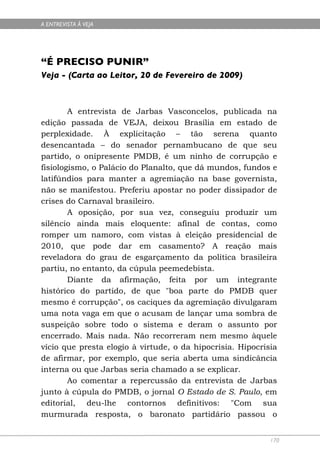 A ENTREVISTA À VEJA




“É PRECISO PUNIR”
Veja - (Carta ao Leitor, 20 de Fevereiro de 2009)



        A entrevista de Jarbas Vasconcelos, publicada na
edição passada de VEJA, deixou Brasília em estado de
perplexidade. À explicitação – tão serena quanto
desencantada – do senador pernambucano de que seu
partido, o onipresente PMDB, é um ninho de corrupção e
fisiologismo, o Palácio do Planalto, que dá mundos, fundos e
latifúndios para manter a agremiação na base governista,
não se manifestou. Preferiu apostar no poder dissipador de
crises do Carnaval brasileiro.
        A oposição, por sua vez, conseguiu produzir um
silêncio ainda mais eloquente: afinal de contas, como
romper um namoro, com vistas à eleição presidencial de
2010, que pode dar em casamento? A reação mais
reveladora do grau de esgarçamento da política brasileira
partiu, no entanto, da cúpula peemedebista.
        Diante da afirmação, feita por um integrante
histórico do partido, de que "boa parte do PMDB quer
mesmo é corrupção", os caciques da agremiação divulgaram
uma nota vaga em que o acusam de lançar uma sombra de
suspeição sobre todo o sistema e deram o assunto por
encerrado. Mais nada. Não recorreram nem mesmo àquele
vício que presta elogio à virtude, o da hipocrisia. Hipocrisia
de afirmar, por exemplo, que seria aberta uma sindicância
interna ou que Jarbas seria chamado a se explicar.
        Ao comentar a repercussão da entrevista de Jarbas
junto à cúpula do PMDB, o jornal O Estado de S. Paulo, em
editorial, deu-lhe contornos definitivos: "Com sua
murmurada resposta, o baronato partidário passou o


                                                            170
 