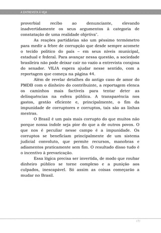 A ENTREVISTA À VEJA


proverbial      recibo     ao     denunciante,       elevando
inadvertidamente os seus argumentos à categoria de
constatação de uma realidade objetiva".
       As reações partidárias são um péssimo termômetro
para medir a febre de corrupção que desde sempre acomete
o tecido político do país – em seus níveis municipal,
estadual e federal. Para avançar nessa questão, a sociedade
brasileira não pode deixar cair no vazio a entrevista corajosa
do senador. VEJA espera ajudar nesse sentido, com a
reportagem que começa na página 44.
       Além de revelar detalhes do antigo caso de amor do
PMDB com o dinheiro do contribuinte, a reportagem elenca
os caminhos mais factíveis para tentar deter as
delinquências na esfera pública. A transparência nos
gastos, gestão eficiente e, principalmente, o fim da
impunidade de corruptores e corruptos, tais são as linhas
mestras.
       O Brasil é um país mais corrupto do que muitos não
porque nossa índole seja pior do que a de outros povos. O
que nos é peculiar nesse campo é a impunidade. Os
corruptos se beneficiam principalmente de um sistema
judicial convoluto, que permite recursos, manobras e
adiamentos praticamente sem fim. O resultado disso tudo é
o incentivo à prevaricação.
       Essa lógica precisa ser invertida, de modo que roubar
dinheiro público se torne complexo e a punição aos
culpados, inescapável. Só assim as coisas começarão a
mudar no Brasil.




                                                            171
 