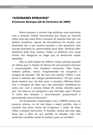 A ENTREVISTA À VEJA




“ASSINAREI EMBAIXO”
Cristovam Buarque (20 de Fevereiro de 2009)



        Nesta semana, a revista Veja publicou uma entrevista
com o senador Jarbas Vasconcelos que ficará na história
como uma das mais fortes tomadas de posição feita por um
político brasileiro. Apesar da discordância de muitos, sua
entrevista diz o que muitos pensam e não quiseram, não
tiveram grandeza ou oportunidade para dizer. Nenhum líder
brasileiro pode ficar omisso. Todos os políticos com cargo
eletivo têm obrigação de exigir que as denúncias sejam
apuradas.
        Não se pode deixar de refletir e tomar posição quando
ele afirma que “a eleição de Sarney foi um processo tortuoso
e constrangedor. Um completo retrocesso. Tião Viana,
embora petista, estava comprometido em recuperar a
imagem do Senado.” Ele diz que esta eleição “reflete o que
pensa a maioria dos colegas parlamentares.” Foi por causa
dessa maioria que, há dois anos, o senador Jefferson Peres
teve a coragem de dizer que não pretendia candidatar-se
outra vez, com a mesma ênfase de Jarbas dizendo agora
que: “às vezes eu me pergunto o que vim fazer aqui”. Porque
“o nível dos debates é inversamente proporcional à
preocupação com as benesses”.
        As declarações relacionadas com o PMDB seriam um
assunto interno, se ele não fosse o maior partido, com o
controle das duas Casas do Congresso e poder de fazer
refém o próprio Executivo. O senador Jarbas diz com toda
força que o líder de seu partido no Senado “não tem
nenhuma condição moral ou política para ser senador”.



                                                           173
 