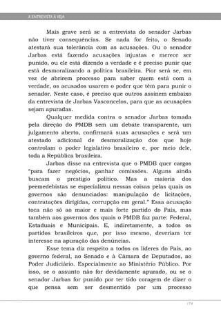 A ENTREVISTA À VEJA


       Mais grave será se a entrevista do senador Jarbas
não tiver consequências. Se nada for feito, o Senado
atestará sua tolerância com as acusações. Ou o senador
Jarbas está fazendo acusações injustas e merece ser
punido, ou ele está dizendo a verdade e é preciso punir que
está desmoralizando a política brasileira. Pior será se, em
vez de abrirem processo para saber quem está com a
verdade, os acusados usarem o poder que têm para punir o
senador. Neste caso, é preciso que outros assinem embaixo
da entrevista de Jarbas Vasconcelos, para que as acusações
sejam apuradas.
       Qualquer medida contra o senador Jarbas tomada
pela direção do PMDB sem um debate transparente, um
julgamento aberto, confirmará suas acusações e será um
atestado adicional de desmoralização dos que hoje
controlam o poder legislativo brasileiro e, por meio dele,
toda a República brasileira.
       Jarbas disse na entrevista que o PMDB quer cargos
“para fazer negócios, ganhar comissões. Alguns ainda
buscam o prestígio político. Mas a maioria dos
peemedebistas se especializou nessas coisas pelas quais os
governos são denunciados: manipulação de licitações,
contratações dirigidas, corrupção em geral.” Essa acusação
toca não só ao maior e mais forte partido do País, mas
também aos governos dos quais o PMDB faz parte: Federal,
Estaduais e Municipais. E, indiretamente, a todos os
partidos brasileiros que, por isso mesmo, deveriam ter
interesse na apuração das denúncias.
       Esse tema diz respeito a todos os líderes do País, ao
governo federal, ao Senado e à Câmara de Deputados, ao
Poder Judiciário. Especialmente ao Ministério Público. Por
isso, se o assunto não for devidamente apurado, ou se o
senador Jarbas for punido por ter tido coragem de dizer o
que pensa sem ser desmentido por um processo

                                                          174
 