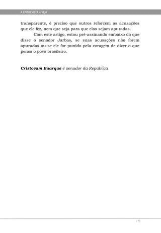 A ENTREVISTA À VEJA


transparente, é preciso que outros reforcem as acusações
que ele fez, nem que seja para que elas sejam apuradas.
       Com este artigo, estou pré-assinando embaixo do que
disse o senador Jarbas, se suas acusações não forem
apuradas ou se ele for punido pela coragem de dizer o que
pensa o povo brasileiro.



Cristovam Buarque é senador da República




                                                        175
 